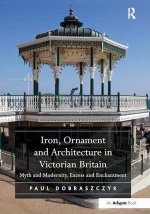 Iron, Ornament and Architecture in Victorian Britain: Myth and Modernity, Excess and Enchantment de Paul Dobraszczyk