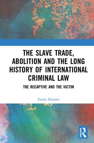 The Slave Trade, Abolition and the Long History of International Criminal Law: The Recaptive and the Victim de Emily Haslam