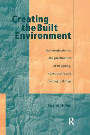 Creating the Built Environment: The Practicalities of Designing, Constructing and Owning Buildings de Leslie Holes