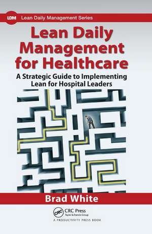 Lean Daily Management for Healthcare: A Strategic Guide to Implementing Lean for Hospital Leaders de Brad White