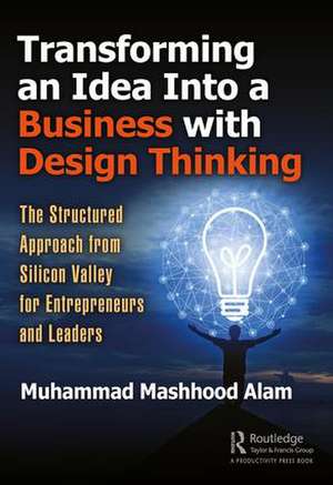 Transforming an Idea Into a Business with Design Thinking: The Structured Approach from Silicon Valley for Entrepreneurs and Leaders de Muhammad Mashhood Alam