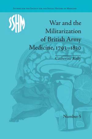 War and the Militarization of British Army Medicine, 1793-1830 de Catherine Kelly