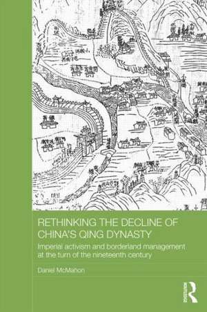 Rethinking the Decline of China's Qing Dynasty: Imperial Activism and Borderland Management at the Turn of the Nineteenth Century de Daniel McMahon