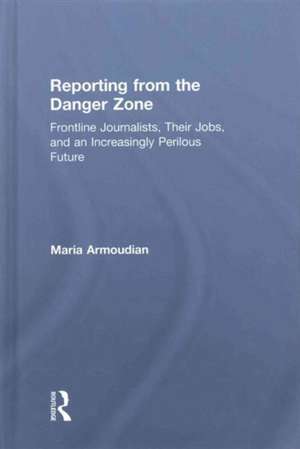 Reporting from the Danger Zone: Frontline Journalists, Their Jobs, and an Increasingly Perilous Future de Maria Armoudian