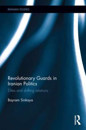 The Revolutionary Guards in Iranian Politics: Elites and Shifting Relations de Bayram Sinkaya