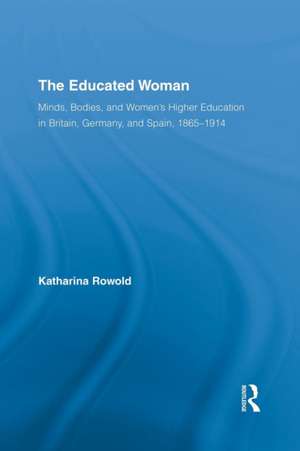 The Educated Woman: Minds, Bodies, and Women's Higher Education in Britain, Germany, and Spain, 1865-1914 de Katharina Rowold