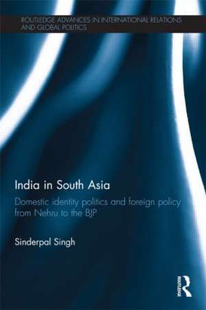 India in South Asia: Domestic Identity Politics and Foreign Policy from Nehru to the BJP de Sinderpal Singh