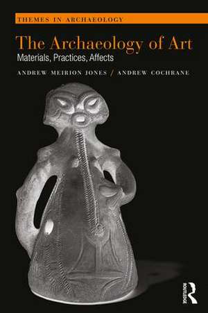 The Archaeology of Art: Materials, Practices, Affects de Andrew Meirion Jones