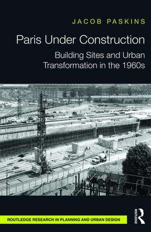 Paris Under Construction: Building Sites and Urban Transformation in the 1960s de Jacob Paskins