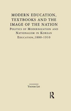 Modern Education, Textbooks, and the Image of the Nation: Politics and Modernization and Nationalism in Korean Education: 1880-1910 de Yoonmi Lee