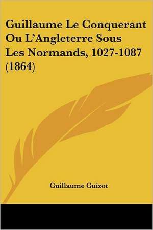 Guillaume Le Conquerant Ou L'Angleterre Sous Les Normands, 1027-1087 (1864) de Guillaume Guizot