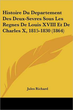 Histoire Du Departement Des Deux-Sevres Sous Les Regnes De Louis XVIII Et De Charles X, 1815-1830 (1864) de Jules Richard