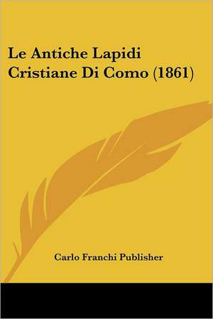 Le Antiche Lapidi Cristiane Di Como (1861) de Carlo Franchi Publisher