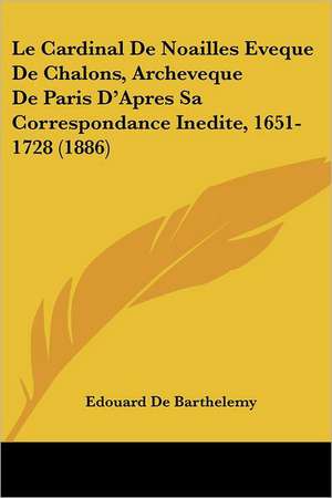 Le Cardinal De Noailles Eveque De Chalons, Archeveque De Paris D'Apres Sa Correspondance Inedite, 1651-1728 (1886) de Edouard De Barthelemy