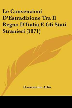 Le Convenzioni D'Estradizione Tra Il Regno D'Italia E Gli Stati Stranieri (1871) de Constantino Arlia