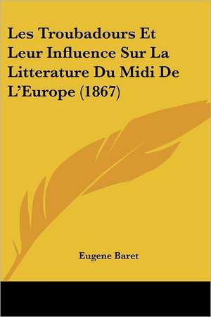 Les Troubadours Et Leur Influence Sur La Litterature Du Midi De L'Europe (1867) de Eugene Baret