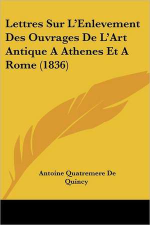 Lettres Sur L'Enlevement Des Ouvrages De L'Art Antique A Athenes Et A Rome (1836) de Antoine Quatremere De Quincy