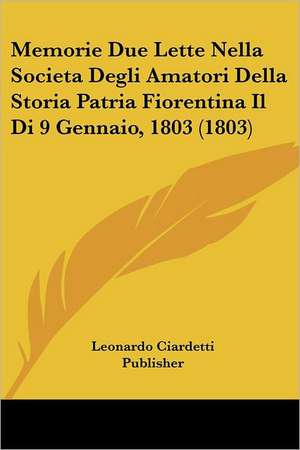 Memorie Due Lette Nella Societa Degli Amatori Della Storia Patria Fiorentina Il Di 9 Gennaio, 1803 (1803) de Leonardo Ciardetti Publisher