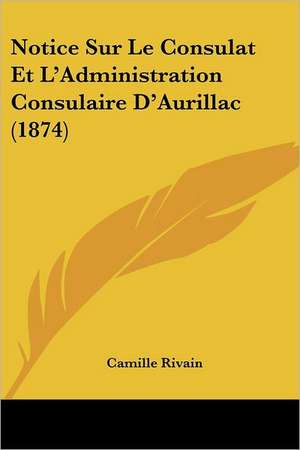 Notice Sur Le Consulat Et L'Administration Consulaire D'Aurillac (1874) de Camille Rivain