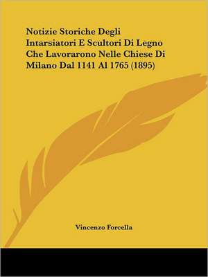 Notizie Storiche Degli Intarsiatori E Scultori Di Legno Che Lavorarono Nelle Chiese Di Milano Dal 1141 Al 1765 (1895) de Vincenzo Forcella