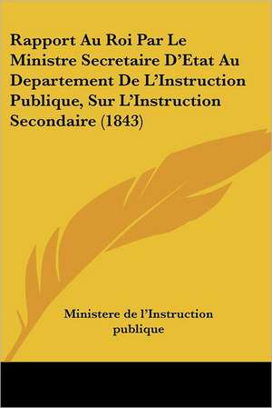 Rapport Au Roi Par Le Ministre Secretaire D'Etat Au Departement De L'Instruction Publique, Sur L'Instruction Secondaire (1843) de Ministere De L'Instruction Publique