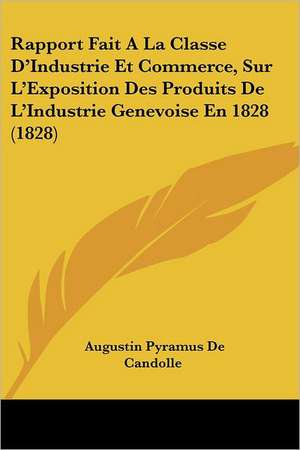 Rapport Fait A La Classe D'Industrie Et Commerce, Sur L'Exposition Des Produits De L'Industrie Genevoise En 1828 (1828) de Augustin Pyramus De Candolle