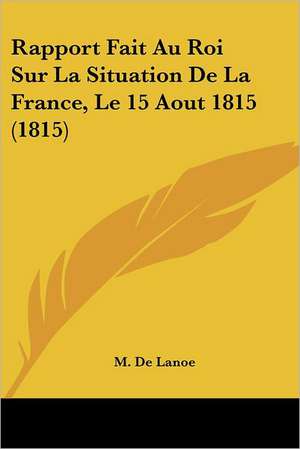 Rapport Fait Au Roi Sur La Situation De La France, Le 15 Aout 1815 (1815) de M. De Lanoe