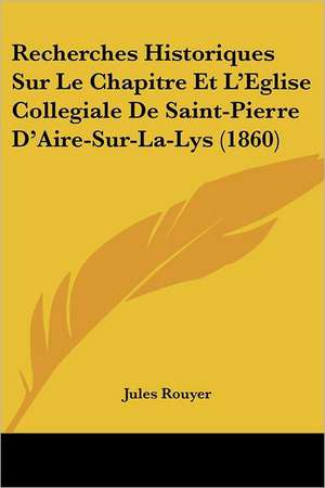 Recherches Historiques Sur Le Chapitre Et L'Eglise Collegiale De Saint-Pierre D'Aire-Sur-La-Lys (1860) de Jules Rouyer