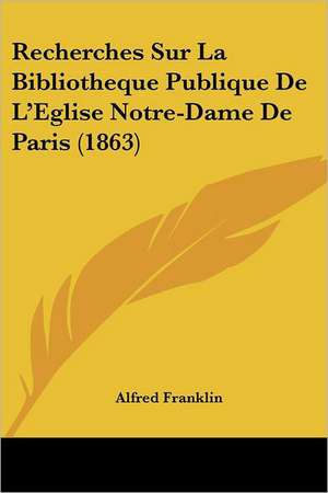 Recherches Sur La Bibliotheque Publique De L'Eglise Notre-Dame De Paris (1863) de Alfred Franklin