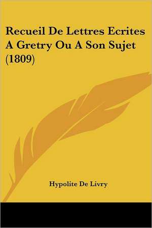 Recueil De Lettres Ecrites A Gretry Ou A Son Sujet (1809) de Hypolite De Livry