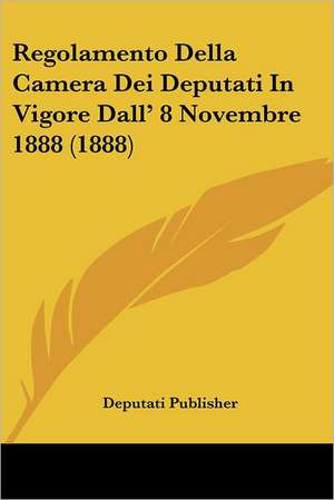 Regolamento Della Camera Dei Deputati In Vigore Dall' 8 Novembre 1888 (1888) de Deputati Publisher