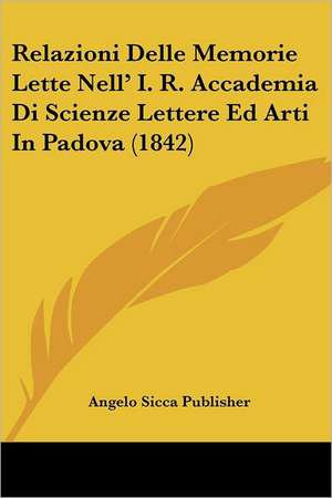 Relazioni Delle Memorie Lette Nell' I. R. Accademia Di Scienze Lettere Ed Arti In Padova (1842) de Angelo Sicca Publisher