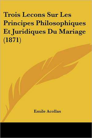 Trois Lecons Sur Les Principes Philosophiques Et Juridiques Du Mariage (1871) de Emile Acollas