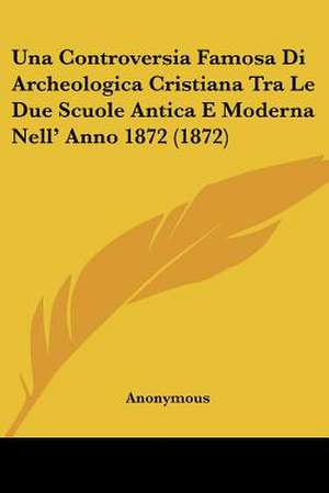 Una Controversia Famosa Di Archeologica Cristiana Tra Le Due Scuole Antica E Moderna Nell' Anno 1872 (1872) de Anonymous