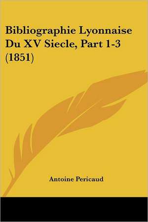 Bibliographie Lyonnaise Du XV Siecle, Part 1-3 (1851) de Antoine Pericaud