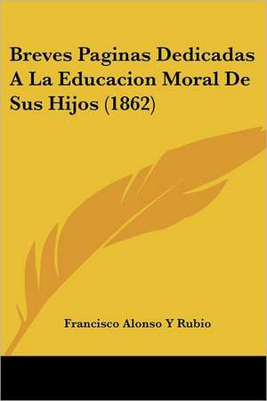 Breves Paginas Dedicadas A La Educacion Moral De Sus Hijos (1862) de Francisco Alonso Y Rubio