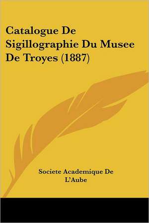 Catalogue De Sigillographie Du Musee De Troyes (1887) de Societe Academique De L'Aube