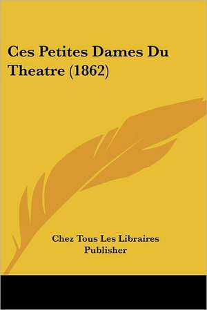 Ces Petites Dames Du Theatre (1862) de Chez Tous Les Libraires Publisher