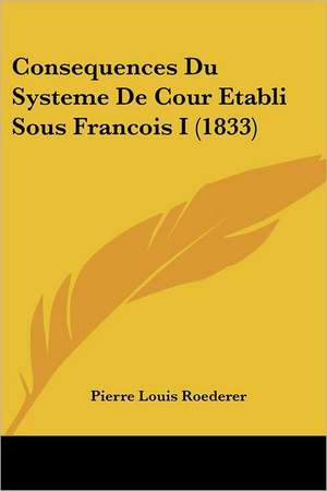 Consequences Du Systeme De Cour Etabli Sous Francois I (1833) de Pierre Louis Roederer