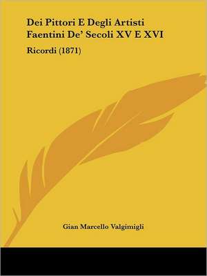 Dei Pittori E Degli Artisti Faentini De' Secoli XV E XVI de Gian Marcello Valgimigli