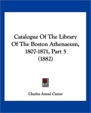 Catalogue Of The Library Of The Boston Athenaeum, 1807-1871, Part 5 (1882) de Charles Ammi Cutter