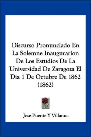 Discurso Pronunciado En La Solemne Inaugurarion De Los Estudios De La Universidad De Zaragoza El Dia 1 De Octubre De 1862 (1862) de Jose Puente Y Villanua