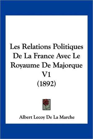 Les Relations Politiques de La France Avec Le Royaume de Majorque V1 (1892) de Albert Lecoy De La Marche