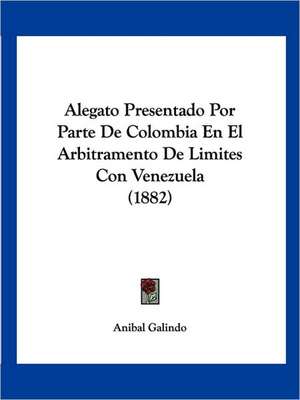 Alegato Presentado Por Parte De Colombia En El Arbitramento De Limites Con Venezuela (1882) de Anibal Galindo