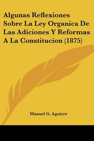 Algunas Reflexiones Sobre La Ley Organica De Las Adiciones Y Reformas A La Constitucion (1875) de Manuel G. Aguirre