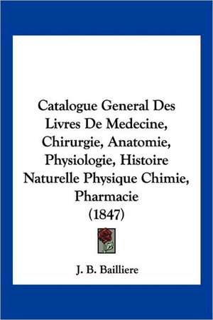 Catalogue General Des Livres De Medecine, Chirurgie, Anatomie, Physiologie, Histoire Naturelle Physique Chimie, Pharmacie (1847) de J. B. Bailliere