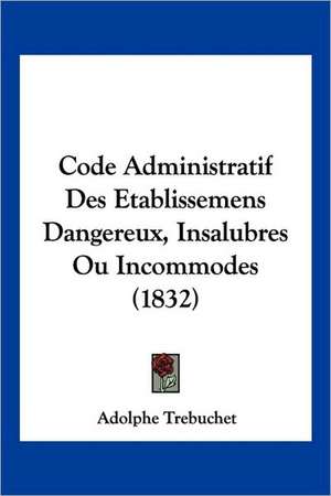 Code Administratif Des Etablissemens Dangereux, Insalubres Ou Incommodes (1832) de Adolphe Trebuchet