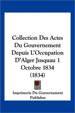 Collection Des Actes Du Gouvernement Depuis L'Occupation D'Alger Jusquau 1 Octobre 1834 (1834) de Imprimerie Du Gouvernement Publisher