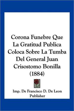 Corona Funebre Que La Gratitud Publica Coloca Sobre La Tumba Del General Juan Crisostomo Bonilla (1884) de Imp. de Francisco D. de Leon Publisher