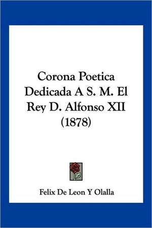 Corona Poetica Dedicada A S. M. El Rey D. Alfonso XII (1878) de Felix de Leon Y Olalla